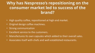 Why has Nespresso’s repositioning on the
consumer market led to success of the
brand?
• High quality coffee, repositioned at high end market.
• Original design coffee machines.
• Strong communication
• Excellent service to the customers.
• Manufactures its own capsules which added to their overall sales.
• Associates itself with chefs and well-established restaurants.
 