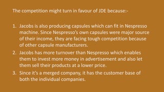 The competition might turn in favour of JDE because:-
1. Jacobs is also producing capsules which can fit in Nespresso
machine. Since Nespresso’s own capsules were major source
of their income, they are facing tough competition because
of other capsule manufacturers.
2. Jacobs has more turnover than Nespresso which enables
them to invest more money in advertisement and also let
them sell their products at a lower price.
3. Since it’s a merged company, it has the customer base of
both the individual companies.
 