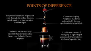 POINTS OF DIFFERENCE
Nespresso distributes its product
only through the online devices,
mobile devices or in a one-of-a-
kind-boutique.
The brand has located fully
automated distributers called
Nespresso Cubes in Europe
Airports
Customers buying
Nespresso machines
automatically become
member of the Brand Club.
It cultivates a sense of
belonging to a privileged
community that reinforces
the brand’s positioning.
 