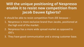 Will the unique positioning of Nespresso
enable it to resist new competition from
Jacob Dauwe Egberts?
It should be able to resist competition from JDE because :-
1. Nespresso is more exclusive brand than Jacobs, positioned at
the high end of the market.
2. Nespresso has a more wide spread market as opposed to
JDE’s.
3. They have good communication and a strong customer base.
 