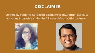 DISCLAIMER
Created by Pooja M, College of Engineering Trivandrum during a
marketing internship under Prof. Sameer Mathur, IIM Lucknow
 
