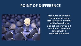 POINT OF DIFFERENCE
Attributes or benefits
consumers strongly
associate with a brand,
positively evaluate,
and believe they could
not find to the same
extent with a
competitive brand
 