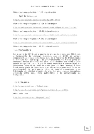 INSTITUTO SUPERIOR MIGUEL TORGA


Número de reproduções: 1.125 visualizações

      Spot da Nes presso

http://www.youtube.com/watch?v=hpfdfK18K1M

Número de reproduções: 65 .126 visualiz ações

http://www.youtube.com/watch?v=r50s KBB7Fys&feature=rel ated

Número de reproduções: 117.785 visual izações

http://www.youtube.com/watch?v=wERxQk3pN0g&feature=r elated

Número de reproduções: 67.373 visualiz ações

http://www.youtube.com/watch?v=ODB9xXLZ2oE&feature=related

Número de reproduções: 121.811 visualizações

1.4 CONCLUSÕES:
Foi a parti r de 1998 com a aposta no si te da internet e em 2001 com
o lançamento da «con cept machine» que em 2004 as ven das
dispararam. A evol ução da marca deve- se a factores de diferenci ação
e inovação nas es tratégias de posi cionamento da marca j unto do
mercado. Foram diferen ciados pelo factor internet em 1998 e pel o
factor Desi gn em 2001. A partir deste momento a comuni cação da
Nespresso apostou n o mei o intern et para se fix ar, us ando o mei o
físico como ponte de ligação entre os cl ientes e o produto ( forma de
aproximação). H á uma aposta clara no possível consumidor e n a
fidelização de clientes através do site. Há uma relação homogénea
adaptada entre cada meio publicitário e de comunicação da
Companhi a.



1.5 WEBGRAFIA

http://www.q- delta.net/Default.as px

http://www1.nes presso.com/ precom/i ndex_h_pt_pt.html

Maria João Lima

http://cafeemcapsulas .blogs pot.com/




                      COMUNICAÇÃO EMPRESARIAL
                                                                         10
 