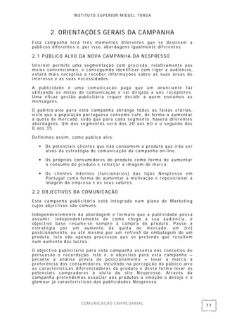 INSTITUTO SUPERIOR MIGUEL TORGA



         2. ORIENTAÇÕES GERAIS DA CAMPANHA
Esta campanha terá três momentos diferentes que se destin am a
públicos diferentes e, por isso, ab ordagens igualmente diferentes.

2.1 PÚBLICO ALVO DA NOV A CAMPAN HA D A NESPRESSO

Intern et permite uma segmentação com precisão, rel ativamente aos
meios convenci onais, e conseguindo identificar com rigor a audiênci a,
estará mais receptiv a a receber informações sobre as suas áreas de
interesse e as s uas necessidades.

A publici dade é uma comunicação paga que um an uncian te f az
utilizando os meios de comunicação e vai dirigi da a uns receptores .
Uma eficaz ges tão publicitária requer deci dir a quem enviamos as
mensagens.

O público- alvo para esta campanh a abrange todas as faix as etárias ,
visto que a popul ação portugues a consome c afé, de forma a aumentar
a quota de mercado, sedo que para cada segmento, haverá diferentes
abordagens. Um dos segmentos será dos 20 aos 60 e o segun do dos
8 aos 35.

Definimos assim, como publico alvo:

      Os potenci ais clientes que n ão consomem o produto que irão s er
       alvos da estratégia de comunicação da campanha on -line.

      Os próprios cons umidores do produto como forma de aumentar
       o consumo do produto e reforçar a imagem de marca.

      Os clientes internos (funcion ári os) das lojas Nespresso em
       Portugal como forma de aumentar a motivação e reposicion ar a
       imagem da empres a e os seus valores.

2.2 OBJECTIVOS DA COMUNICAÇÃO
Esta campanha publicitári a está integrada num plano de Marketin g
cujos objectivos são comuns.

Indepen dentemente da ab ordagem e formato que a publi cidade poss a
assumir, independentemente de como chega à s ua audiên cia, o
objectivo base res ume-se sempre à compra do produto. Passe a
estratégia por um aumento da quota de mercado, um (re)
posici onamen to, ou até mesmo por um refresh da embalagem de um
produto, isto s ão apen as process os que se pretende que resultem
num aumento dos lucros.

O objectivo publicitário para esta campanha assenta nos con ceitos de
pers uas ão e recordação. Is to é, o objectivo para esta campanha –
perante a análise prévi a do posicion amento – levar a marca à
preferênci a dos consumi dores, incutindo na percepção do público alv o
as características diferenci adoras do produto e desta forma levar os
potenciais compradores à visita do site Nespresso. Através da
campanh a preten demos associar aos produtos a emoção o des ejo e o
glamour já característicos das publicidades Nes press o.




                      COMUNICAÇÃO EMPRESARIAL
                                                                           11
 