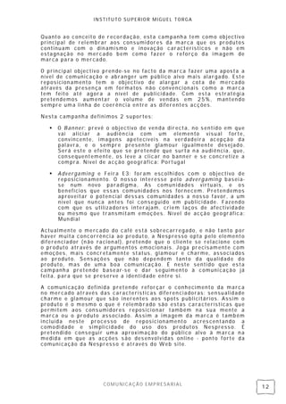 INSTITUTO SUPERIOR MIGUEL TORGA


Quanto ao conceito de recordação, esta campanh a tem como objectiv o
princi pal de rel embrar aos cons umidores da marca que os produtos
continuam com o din amismo e inovação característicos e não em
estagnação no mercado bem como fazer o reforço da imagem de
marca para o mercado.

O princi pal objectivo pren de-se no facto da marca fazer uma aposta a
nível de comunicação e abranger um público alvo mais alargado. Este
reposicion amento tem o objectivo de alargar a cota de mercado
através da presen ça em formatos n ão convenci onais como a marca
tem feito até agora a nível de publicidade. Com esta es tratégi a
pretendemos aumentar o vol ume de vendas em 25% , mantendo
sempre uma linha de coerência en tre as diferentes acções.

Nesta campanh a definimos 2 suportes:

      O Banner: prevê o objectivo de ven da directa, no s entido em que
       vai aliciar a audiên cia com um elemento visual forte,
       convincente, imagens apetecíveis na verdadeira acepção da
       pal avra, e o sempre presente glamour igualmente desej ado.
       Será este o efeito que se pretende que surta n a audiência, que,
       consequentemente, os leve a clicar no banner e s e concretize a
       compra. Nível de acção geográfica: Portugal

      Advergaming e Feira E3: foram escolhi dos com o objectivo de
       reposicion amento. O n osso interesse pelo advergaming basei a-
       se num novo paradi gma, As comun idades virtuais, e os
       benefícios que essas comunidades nos fornecem. Preten demos
       aproveitar o poten cial dess as comunidades a n osso favor , a um
       nível que nun ca antes foi conseguido em publici dade. Fazendo
       com que os utilizadores interajam, cri em laços de afectividade
       ou mesmo que transmitam emoções. Ní vel de acção geográfica:
       Mun dial

Actualmente o mercado do café es tá sobrecarregado, e não tanto por
haver muita concorrênci a ao produto, a Nespresso opta pelo elemento
diferenci ador (n ão racion al), pretende que o cliente se rel acione com
o produto através de argumentos emoci onais. Joga precisamente com
emoções, mais concretamente status , glamour e charme, associados
ao produto. Sens ações que não dependem tanto da qualidade d o
produto, mas de uma boa comunicação. É neste sentido que esta
campanh a preten de basear-se e dar s eguimento à comuni cação já
feita, para que se preserve a identi dade entre s i.

A comuni cação definida pretende reforçar o conhecimento da marc a
no mercado através das características diferen ciadoras: sensualidade
charme e gl amour que são inerentes aos spots publicitários. Assim o
produto é o mesmo o que é relemb rado são estas cara cterísticas que
permitem aos cons umidores reposici onar também na sua mente a
marca ou o produto associ ado. Assim a imagem da marca é também
incluída neste processo de reposicionamento acres centando a
comodi dade e simpli cidade do us o dos produtos Nes press o. É
pretendi do conseguir uma aproximação do público alvo à marca n a
medida em que as acções s ão des envolvidas online - ponto forte da
comuni cação da Nespress o é através do Web site.




                      COMUNICAÇÃO EMPRESARIAL
                                                                            12
 