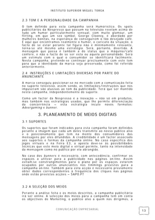 INSTITUTO SUPERIOR MIGUEL TORGA


2.3 TOM E A PERSON ALIDADE D A CAMPANHA

O tom definido para es ta campanh a será Humorístico. Os spots
publicitários da Nespress o que passam na televisão revel am acima de
tudo um humor particularmente sens ual, com mui to gl amour, um
flirting, em que um sex symbol, George Cl ooney, é abordado por
mulheres bonitas, na esperança de con segui rem o tão des ejado café.
É aqui que encontramos realmente o h umor, o caricato da situação, o
facto de se es tar perante tal figura n ão é minimamente relev ante,
torn a-se até mesmo uma estratégia. Será, portanto, diverti do. A
mensagem que pass a é também a do status que a máquina/ café
confere, e não o facto de se s er esta ou aquela personali dade. S erá
um estímulo com o qual o cons umidor se identi ficará facilmente.
Nesta campanha, pretende-se continuar precisamen te com este tom
para que a identi dade da marca sej a pres ervada, como foi referi do
anteri ormente.

2.4 INSTRUÇÕES E LIMIT AÇÕES DIVERSAS POR PARTE DO
ANUNCIANTE
A marca conseguiu posi cionar-se no mercado com a comuni cação feit a
no suporte televisivo, assim sendo, as l imitações/instruções que nos
impuseram são al usivas ao tom da publicidade. Terá que ser manti do
nesta campanha, independentemente do suporte.

Como um factor da Nes presso é a inovação – não só em produtos ,
mas também n as estratégi as usadas , que lhe permite diferenci ação
da  concorrência  –   esta   estratégi a  incute  novos   formatos :
Advergaming e bunner.

          3. PLANEAMENTO D E MEIO S DIGITAIS
3.1 SUPORTES

Os suportes que foram indicados para esta campanha foram defini dos
perante a imagem que cada um deles transmite ao nosso público alvo
e o posicion amento que tem n a mente dos cons umidores das
mensagens por eles difundi das. A credi bilidade é um factor associado
aos suportes e formas da campanha online. No cas o específi co dos
jogos virtuais e n a Fei ra E3, a apos ta deve-se às possibilidades
técnicas que este meio digi tal e virtual permite, tanto n a intensidade
da mens agem como no público por el a abrangi do.

No caso dos bunners é necessário, com antecedênci a, con firmar os
espaços a utilizar para a publicidade nas páginas on -line. Assi m
evitam-se constran gimentos para o pl ano por os es paços estarem
ocupados por outros anunci antes n os timmings previstos para a
campanh a on-line. T ambém para esta acção é necess ário previamente
obter dados corres pondentes à frequência dos cliques nas páginas
onde estão previstas acções – SAPO.PT



3.2 A SELEÇÃO DOS MEIOS

Perante a análise feita e os meios descritos, a campanha publicitári a
irá ser online. A selecção dos meios para a campanha tem em conta
os objectivos de Marketing, o público alvo a quem n os diri gimos, a


                      COMUNICAÇÃO EMPRESARIAL
                                                                           13
 