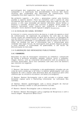 INSTITUTO SUPERIOR MIGUEL TORGA


percentagem dos segmentos que terão acesso às mensagens da
campanh a e a expl oração das possibilidades técnicas dos meios
técnicos que res pon dem aos objectivos da comunicação. Esta
campanh a terá dois suportes, Sites e Jogos Vi rtuais:

No primeiro suporte – os sites – planeamos contar uma históri a
usan do o s uporte banner. Para tal contamos com o auxílio de uma
ferramenta que detecte o ip do utilizador para que cada vez que ele
acess e, o site seja visionado um ban ner diferente, desta forma a
história é con tada, através dos acess os à página. Deste modo os
banners funcion am como teasers que seduzirão o utilizador a
consumi r. Estes bunners fazem ligação à página Nes press o.

3.3 A ESCOLHA DO CANAL INTERNET

A internet é o meio característico da marca: é onde ela aposta a nível
de comunicação, de exposição de produtos faz com que as lojas
físicas sej am um complemento ao Web Site da marca. A van tagem do
uso da internet é que o cliente é que v em à procura de In formação e
aqui en contra- a detalhada e a proximidade com os v alores da marca é
maior na medi da em que a informação não é in fluen ciada pel o
vendedor das l ojas fisicas. As mens agens tem grande impacto porque
a nível mun dial, a cri atividade n a publicidade, é um factor de
diferenci ação no mercado.

3.4 ELABORAÇÃO DAS MENSAGENS PUBLICITÁRIAS
3.4.1 BANNERS

Baseados n o ti po de mens agem con otativa ou simbólica: comunicam
de forma a destacar atributos: paladar, olfacto, tacto; e símbol os:
slogan, música, sem os relacion ar di re ctamente com os produtos ou
serviços an unci ados. Para isso contamos com uma seri e de banners
que consiste no seguinte:

Descrição:

1º Banner: Um banner rectan gul ar e um quadrangular situados um em
cima do outro sen do que o de cima é o banner quadrangular co m uma
maquina de café a deitar uma delicios a dose de nespress o para uma
chávena que se en contra no banner em baixo (rectan gul ar).

2º Banner: Banner Rectangular com o café servido e a deitar vapor
deixan do espaço para o mark eting ci nestasial , ou cultiv ação dos
sentidos.

3º Banner: Banner quadran gul ar com a nossa imagem de marcar
(George Clooney) a beber o café previamente servido.

4º Banner: Banner Rectan gul ar com a chávena já vazia.

5º Banner: Banner Rectan gul ar com o Logótipo da Nes press o e com o
nosso slogan: “Nes press o What Else?”




                     COMUNICAÇÃO EMPRESARIAL
                                                                         14
 