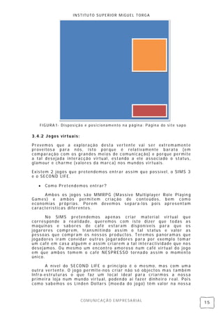INSTITUTO SUPERIOR MIGUEL TORGA




   FIGURA1- Disposição e posi cionamento na página: Página do site sapo

3.4.2 Jogos virtuais:

Prevemos que a ex ploração desta vertente vai ser extremamente
proveitos a para n ós, isto porque é relativamente barata (em
comparação com os gran des mei os de comunicação) e porque permi te
a tal desejada interacção virtual, estando a ele associado o status ,
glamour e charme (valores da marca) nos mundos virtuais.

Existem 2 jogos que preten demos entrar assim que possível, o SIMS 3
e o SECOND LIFE.

      Como Pretendemos entrar?

     Ambos os jogos são MMRPG (Massive Multi player Role Playin g
Games) e ambos permitem cri ação de conteúdos, bem como
economias próprias. Porem devemos separa-los pois apresentam
características diferentes .

       No SIMS preten demos apenas criar materi al virtual que
corres pon de à realidade, queremos com isto dizer que todas as
maquinas e sabores de café estaram disponíveis para que os
jogarores comprem, transmitindo assi m o tal status e valor as
pessoas que compram os noss os productos. Teremos panoramas que
jogadores iram convidar outros jogaradores para por exempl o tomar
um café em cas a al guém e assim cri arem a tal interactividade que nos
desej amos. Ou mesmo um encontro amoroso num café virtual do jogo
em que ambos tomem o café NESPRES SO tornado assim o momento
único.

      A nível do SECOND LIFE o princi pio é      o mesmo, mas com um a
outra vertente. O j ogo permite-nos criar não    s ó objectos mas também
Infra-estruturas o que faz um local i deal        para cri armos a n oss a
primei ra loja n um mundo virtual, poden do ai    fazer dinheiro real. Poi s
como s abemos os Linden Dollars (moeda do        jogo) têm val or n a noss a



                        COMUNICAÇÃO EMPRESARIAL
                                                                               15
 
