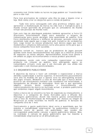 INSTITUTO SUPERIOR MIGUEL TORGA


economia real. Então todos os lucros no jogo podem ser “transferidos”
para a vida real.

Para isso precisamos de comprar uma ilha no jogo e depois cri ar a
loja. Bem como cri ar os obejectos para a venda ao publico.

      Tudo isto seri a cons eguido com uma premissa simples que é
aproveitar a mediatização da marca n a vida real e trans pô-la para o
mundo virtual ( partindo do princi pio que os utilizadores do mundo
virtual são pessoas do mun do real).

Com este ti po de ab ordagem podemos também aproveitar a Feira E3
(Electronic Entertainment Expo) para aumen tar a largura da
comuni cação para assim abranger uma quanti dade de publico. Es ta
Feira movimenta milhares e milhares de pess oas , pessoas ess as que
assimilam tudo aquilo que o jogo tem pois tratam-se de verdadei ros
fans. Logo incl uir os noss os productos num destes jogos que teem
mediatismo e afluên cia indiscutíveis seri a uma pass o certo para que a
nossa campanha fosse bem sucedi da.

Suportes s eri am os teasers que as prod utoras de j ogos passam
quando teem novos desenvolvimentos n os jogos ou a mostrar preview
de expaçoes ou novas adições. Aproveitávamos assim essa jan ela e
em ambos os jogos acrecentari amos o n osso product pl acement.

Pretendemos assim com esta campanha repos ici onar o noss o
producto em relação ao publico alvo albergando agora as
comuni dades virtuais, visto que é um mercado por n os ainda não
explorado e com imensas poten ciali dades.

3.5 ORÇAMENTO PUBLICITÁRIO

O objectivo da marca é fazer um remi nder e reposici onar a marc a
abrindo a publicidade a outros s uportes. O investimento possivelmente
será alto n a medida em que a aposta será n o advergaming através
dos jogos virtuais. Mediante a cota de mercado que a marca detém,
prevê-se um investimento rentável com reembol s o em notori edade, e
alargamento da difusão da mens agem. Visto que o que queremos
adqui rir   através   desta    campanh a     é    essen cialmente  um
reposicion amento da marca no mercado actual, o produto publicitári o
que ven demos requer al gum investimento.

Como a marca de se encontra na fase de expans ão ou rel ançamento, o
objectivo é a conquista de novos merc ados para a difus ão das
mensagens publicitári as. Assim não h averá gastos extraordinári os
com a fase de memorização da mens agem (ex: música ou slogan da
Nespresso j á estão incutidas na mente do publico). A duração da
campanh a será de 1 mês

Teoricamente o gas to publicitário ideal seria a quanti dade que faz
máxima a rentabilidade empresarial. Se pudéssemos conhecer os
distintos níveis de gastos em publicidade, que ven das lh e
corres pon dem poderíamos calcul ar o gasto publicitári o idóneo. Mas,
na realidade o cál culo do gasto publicitário que faz máxima a
rentabilidade empres ari al se vê dificultado por:




                      COMUNICAÇÃO EMPRESARIAL
                                                                           16
 