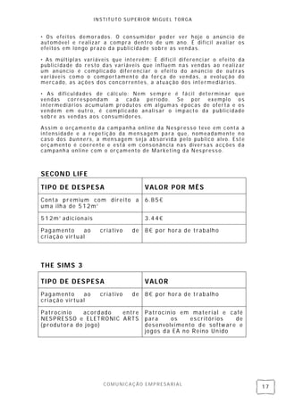 INSTITUTO SUPERIOR MIGUEL TORGA


• Os efeitos demorados. O consumidor poder ver hoje o anúnci o de
automóvel e realizar a compra dentro de um ano. É difícil avali ar os
efeitos em lon go prazo da publicidade sobre as vendas.

• As múltipl as vari áveis que intervêm: É difícil diferenci ar o efeito da
publici dade do resto das v ariáveis que i nfluem n as ven das ao realiz ar
um an úncio é complicado diferenciar o efeito do anúnci o de outras
variáveis como o comportamento da força de vendas, a evol ução do
mercado, as ações dos con correntes, a atuação dos intermediári os.

• As dificul dades de cálculo: Nem sempre é fácil determin ar que
vendas correspondam a cada período. Se por exemplo os
intermediários acumulam produtos em algumas épocas de oferta e os
vendem em outro, é complicado an ali sar o impacto da publicidade
sobre as vendas aos consumidores.

Assim o orçamento da campanha online da Nespress o teve em conta a
intensidade e a repetição da mensagem para que, nomeadamente n o
caso dos bunners, a mens agem seja ab sorvida pel o publico alvo. Este
orçamento é coerente e está em consonância n as divers as acções d a
campanh a online com o orçamento de Marketing da Nes press o.



S EC O N D L IF E
T I PO D E D ES PE S A                V A LO R PO R M ÊS
Conta premium com d ireito a          6.85€
uma ilh a de 512m2

512m2 ad icionais                     3.44€

Pag amento    ao      criativo   de   8€ por hora de trab alh o
criação virtual




THE SIMS 3

T I PO D E D ES PE S A                V A LO R
Pag amento    ao      criativo   de   8€ por hora de trab alh o
criação virtual

Patrocín io  acord ado entre          Patrocín io em material e café
NESPRESSO e ELETRONIC ARTS            para     os    es critórios  de
(produtora do jogo)                   desenvolvimento d e softw are e
                                      jogos d a EA no Reino Unido




                       COMUNICAÇÃO EMPRESARIAL
                                                                              17
 