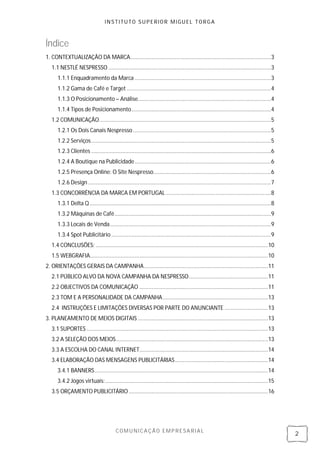 INSTITUTO SUPERIOR MIGUEL TORGA



Índice
1. CONTEXTUALIZAÇÃO DA MARCA........................................................................................... 3
   1.1 NESTLÉ NESPRESSO ......................................................................................................... 3
      1.1.1 Enquadramento da Marca ........................................................................................ 3
      1.1.2 Gama de Café e Target ............................................................................................. 4
      1.1.3 O Posicionamento – Análise...................................................................................... 4
      1.1.4 Tipos de Posicionamento .......................................................................................... 4
   1.2 COMUNICAÇÃO ............................................................................................................... 5
      1.2.1 Os Dois Canais Nespresso ......................................................................................... 5
      1.2.2 Serviços .................................................................................................................... 5
      1.2.3 Clientes .................................................................................................................... 6
      1.2.4 A Boutique na Publicidade ........................................................................................ 6
      1.2.5 Presença Online: O Site Nespresso............................................................................ 6
      1.2.6 Design ...................................................................................................................... 7
   1.3 CONCORRÊNCIA DA MARCA EM PORTUGAL .................................................................... 8
      1.3.1 Delta Q ..................................................................................................................... 8
      1.3.2 Máquinas de Café ..................................................................................................... 9
      1.3.3 Locais de Venda ........................................................................................................ 9
      1.3.4 Spot Publicitário ....................................................................................................... 9
   1.4 CONCLUSÕES: ............................................................................................................... 10
   1.5 WEBGRAFIA................................................................................................................... 10
2. ORIENTAÇÕES GERAIS DA CAMPANHA ................................................................................ 11
   2.1 PÚBLICO ALVO DA NOVA CAMPANHA DA NESPRESSO ................................................... 11
   2.2 OBJECTIVOS DA COMUNICAÇÃO ................................................................................... 11
   2.3 TOM E A PERSONALIDADE DA CAMPANHA .................................................................... 13
   2.4 INSTRUÇÕES E LIMITAÇÕES DIVERSAS POR PARTE DO ANUNCIANTE ............................ 13
3. PLANEAMENTO DE MEIOS DIGITAIS .................................................................................... 13
   3.1 SUPORTES ..................................................................................................................... 13
   3.2 A SELEÇÃO DOS MEIOS .................................................................................................. 13
   3.3 A ESCOLHA DO CANAL INTERNET................................................................................... 14
   3.4 ELABORAÇÃO DAS MENSAGENS PUBLICITÁRIAS ............................................................ 14
      3.4.1 BANNERS ................................................................................................................ 14
      3.4.2 Jogos virtuais: ......................................................................................................... 15
   3.5 ORÇAMENTO PUBLICITÁRIO .......................................................................................... 16




                                         COMUNICAÇÃO EMPRESARIAL
                                                                                                                                              2
 