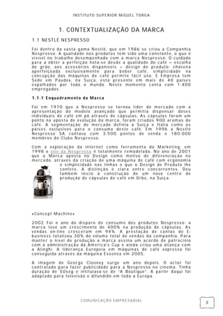 INSTITUTO SUPERIOR MIGUEL TORGA



           1. CONTEX TUALIZAÇÃO DA MARCA
1.1 NESTLÉ NESPRESSO

Foi dentro da vasta gama Nestlé, que em 1986 se cri ou a Companhia
Nespresso. A quali dade nos produtos tem sido uma constante, o q ue é
visível no trab alho desempenh ado com a marca Nes press o. O cuidado
para a obter a perfei ção nota-se desde a qualidade do café – escolh a
do grão, aos acessóri os disponíveis – desi gn de produto: cháven a
aperfeiçoada excl usivamente para b eber café, simpli cidade na
concepção das máquin as de café permite fácil uso. E Empres a tem
Sede em Paudex, n a Suíça, está pres ente em mais de 40 países
espalh ados por todo o mun do. Neste momento conta com 1.400
empregados.

1.1.1 Enquadramento da Marca

Foi em 1970 que a Nespresso se tornou lí der de mercado com a
apresentação do modelo avançado que permitia dis pensar doses
individuais de café em pó através de cápsul as. As cáps ulas foram um
ponto na aposta de ev olução da marca, foram cri ados 900 aromas de
café. A segmentação de mercado defi nia a Suíça e Itáli a como os
países exclusivos para o consumo deste café. Em 1996 a Nestl é
Nespresso SA contava com 3.500 pontos de venda e 180.000
membros do Clube Nespresso.

Com a exploração da internet como ferramenta do Mark eting, em
1998 o site da Nespresso é totalmente remodel ado. No ano de 2001
que a Marca aposta no Design como motivo de diferenci ação n o
mercado, através da cri ação de uma máquina de café com ergonomi a
            e simplici dade nas linhas e que o Desi gn de Produto lhe
            confere. A distin ção é clara entre concorren tes. Deu
            também iníci o à construção de um novo centro de
            produção de cáps ulas de café em Orbe, na Suíça.




«Concept Machine»

2002 Foi o ano do dis paro de consumo dos produtos Nespre ss o: a
marca teve um cres cimento de 400% na produção de cápsul as. As
vendas on-line cresceram em 94%. A prestação de contas de E -
business totalizou 30% do volume total de ven das da companhia. Para
manter o nível de produção a marca as sina um acordo de patr ocíni o
com a administração da America's Cup e ainda criou uma alian ça com
a Alinghi. A liderança Europeia em máquinas de café expresso foi
consegui da através da máquin a Essenza em 2005.

A imagem de George Clooney s urge um an o depois. O actor foi
contratado para fazer publici dade para a Nespresso n o cinema. Tinha
duração de 50seg e intitul ava-se de “A Bouti que” . A partir daqui foi
adaptado para televisão e difun dido em toda a Europa.




                     COMUNICAÇÃO EMPRESARIAL
                                                                          3
 