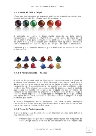 INSTITUTO SUPERIOR MIGUEL TORGA


1.1.2 Gama de Café e Target

«Pode ser um momento de suprema sati sfação pess oal ou apenas um
minuto sossegado de reflex ão num di a agitado…»




A selecção de cafés é des envolvida segun do os dois can ais
apresentados: «Home» e «Out-Of-Home»: uma gama de mais de 12
cafés Gran d Crus para cons umidores parti cul ares e seis vari edades
de Grand Crus para os n ossos consumi dores “ out-og-home” , em l ocais
como restauran tes, hotéis, lojas de artigos de l uxo e es critórios .

Cápsul as para cons umo «Home»: para desfrutar no conforto da s ua
própria cas a.




1.1.3 O Posicionamento – Análise



O êxito da Nes press o está na ligação en tre posicion amento e gama de
produtos que oferece. Es tes dois factores contribuem para que a
Nespresso s eja uma marca que ocupa um lugar elevado na mente dos
consumi dores. O posici onamento n a mente dos consumi dores pode
também ser feito através da comparação de produtos, qual a posição
que ocupa na mente em rel ação ao produto da concorrênci a. Os
consumi dores ass oci am os produtos em função dos atributos, logo o
reforço deste as pecto é a associ ação da Imagem de George Clooney
aos s pots fei tos para Internet e Televisão à marca Nes presso e aos
produtos que ven de.

A marca Nespresso n este momento tem uma gran de vantagem
competitiva e ocupa uma posição importante e val orizada comparada
com a dos concorrentes em Portugal.

1.1.4 Tipos de Posicionamento

A Marca Nespresso dis põem de várias técnicas us adas para definir o
seu posi cion amento:

      Diferenciação do produto: inovação tecn ológi ca n as máquinas de
       café; Design actual e n o us o de cor; sistema de uso simplificado



                       COMUNICAÇÃO EMPRESARIAL
                                                                            4
 