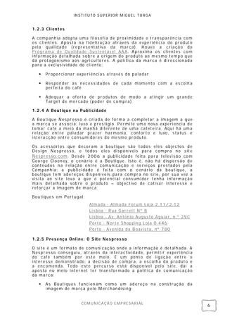 INSTITUTO SUPERIOR MIGUEL TORGA


1.2.3 Clientes

A companhi a adopta uma fil osofi a de proximidade e trans parên cia com
os clientes. Aposta n a fi delização atrav és da experiênci a do produto
pela qualidade (representativa da marca). Houve a criação do
Programa de Qualidade Susten tável AAA. Aproxima os clientes com
informação detalhada s obre a origem do produto ao mesmo tempo que
dá protagonismo aos agricultores. A pol ítica da marca é di reccion ada
para a exclusividade do cliente:

      Proporci onar experiênci as através do paladar

      Respon der às necessidades de cada momento com a escolh a
       perfeita do café

      Adequar a oferta de produtos de modo a atin gir um gran de
       Target de mercado ( poder de compra)

1.2.4 A Boutique na Publicidade

A Bouti que Nes presso é criada de forma a completar a i magem a que
a marca se ass oci a: luxo e prestigi o. Permite uma nova experienci a de
tomar café a mei o da manhã diferente de uma cafeteira. Aqui há uma
relação entre paladar prazer h armonia, conforto e luxo, status e
interacção entre consumi dores do mesmo produto.

Os acessóri os que decoram a boutique são todos eles objectos de
Design Nes press o, e todos eles dis poníveis para compra no site
Nespresso.com. Desde 2006 a publici dade feita para televisã o com
George Cloon ey, o cenário é a Boutique. Isto é, n ão h á dispers ão de
conteúdos n a relação entre comunicação e serviços prestados pel a
Companhi a: a publici dade é feita com o cen ário da bouti que, a
boutique tem adereços dis poníveis para compra no site, por sua vez a
visita ao site leva a que o potenci al consumi dor tenha informação
mais detalhada sob re o produto – obj ectivo de cativ ar interesse e
reforçar a imagem de marca.

Boutiques em Portugal:
                          Almada - Almada Forum Loja 2.11/2.12
                          Lisboa - Rua Garrett Nº 8
                          Lisboa - Av. António Augusto Aguiar, n.º 29C
                          Porto - Norte Shopping Loja 0.446
                          Porto - Avenida da Boavista, nº 780

1.2.5 Presença Online: O Site Nespresso

O site é um formato de comuni cação on de a informação é detalhada. A
Nespresso conseguiu, através da interactivida de, permitir experiênci a
do café também por es te meio. É um ponto de li gação entre o
interesse demonstrado, a decis ão de compra, a escolh a do produto e
a encomenda. Todo este percurso es tá dis ponível pel o site, daí a
aposta no meio internet ter transformado a política de comunicação
da marca:

      As Bouti ques funcion am como um adereço n a construção da
       imagem de marca pelo Merchan dising;


                      COMUNICAÇÃO EMPRESARIAL
                                                                            6
 