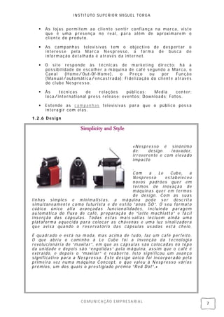 INSTITUTO SUPERIOR MIGUEL TORGA


      As lojas permitem ao clien te senti r confiança n a marca, visto
       que é uma presença no real, para além de aproximarem o
       cliente do produto.

      As campanhas televisivas tem o objectivo de despertar o
       interesse pel a Marca Nespresso, a forma de bus ca de
       informação detalhada é através da internet.

      O site responde às técnicas de marketing directo: há a
       possibilidade de escolher a máquin a de café segundo a Marca, o
       Can al   (Home/Out-Of-Home),     o     Preço     ou    por   Fun ção
       (Man ual/automáti ca/ encas trada); Fi deli zação do cliente através
       do cl ube Nespresso.

      Às    técnicas    de   relações     públi cas: Media     center;
       loca/international press release; eventos; Downloads; Fotos.

      Estende as campanh as televisivas para que o público pos s a
       interagir com elas .
1.2.6 Design




                                               «Nespresso é sinónimo
                                               de:    desi gn   inovador,
                                               irreverente e com elevado
                                               impacto

                                            .
                                            Com   a    Le   Cube,   a
                                            Nespresso     estabeleceu
                                            novos padrões quer em
                                            termos de inov ação de
                                            máquinas quer em termos
                                            de desi gn. Com as suas
linhas simples e minimalistas, a máquina pode ser descrita
simultaneamente como futurista e de estilo “anos 50”. O s eu format o
cúbico único ali a avan çadas funci on alidades, incluindo paragem
automática do fluxo de café, preparação de “latte machi atto” e fácil
inserção das cáps ulas. Todas estas mais-valias incluem ainda uma
plataforma aquecida para col ocar as ch ávenas e uma luz sinalizadora
que avisa quando o reservatório das cápsul as us adas está chei o.

É quadrado e es tá na moda, mas acima de tudo, faz um café perfeito.
O que abriu o caminho à Le Cube foi a invenção da tecnologi a
revolucion ári a de “maxilar” , em que as cáps ulas s ão colocadas no topo
da unidade e depois são “engolidas” pel a máquina, assim que o café é
extraí do, e depois o “maxilar” é reaberto. Is to signi ficou um avan ço
significativo para a Nes presso. Este des ign úni co foi incorporado pel a
primei ra vez numa máquina Concept, o que valeu à Nespresso vári os
prémios, um dos quais o prestigi ado prémio “Red Dot”.»




                       COMUNICAÇÃO EMPRESARIAL
                                                                              7
 
