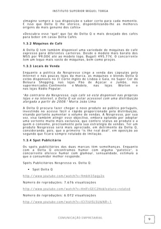 INSTITUTO SUPERIOR MIGUEL TORGA


«Imagine sempre à sua dis posi ção o s abor certo para cada momento.
É isso que Delta Q lhe oferece, disponibilizando-lhe as melhores
origens do mais gen uíno dos cafés»

«Descubra ess e “quê” que faz do Delta Q o mais desej ad o dos cafés
para beber em cas a» Delta Cafés

1.3.2 Máquinas de Café

A Delta Q tem também disponível uma v ariedade de máquinas de café
express o para di ferentes cartei ras. Des de o model o mais barato dos
M55 por 99,00€ até ao modelo topo, Bugatt 495,77€. O con corren te
tem um leque mais vasto de máquinas , bem como preços.

1.3.3 Locais de Venda

Enquanto a política da Nes press o cinge a venda das cápsul as pel a
Intern et e nas poucas lojas da marca, as máquinas e blen ds Delta Q
estão dis poníveis no El Corte In glés de Lisboa e Gai a, n o Super Cor do
Beloura Shoppin g, nas l ojas Pão de Açúcar e Jumbo,                   nos
supermercados Continente        e Modelo,     nas   loj as     Worten    e
nas lojas Rádio Popul ar.

”Ao contrário da Nes press o, cujo café s ó está dis ponível nas próprias
lojas e na intern et, o Delta Q vai estar acessível com uma distribuição
alargada a partir de 2008.” Maria João Lima

A Delta Q procura fazer chegar o novo produto ao público português,
investindo no acesso fácil e rápi do proporci onado pel a distribuição,
visando portanto aumentar o volume de vendas. A Nes presso, por s ua
vez, visa também atingir ess e objectivo, embora optando por adoptar
uma vertente muito mais exclusiva, que confere status ao produto e a
quem o cons ome, precisamente pela sua estratégi a de vendas . Ter um
produto Nes press o será mais apreci ado, em detrimento da Del ta Q,
considerando, pois, que o primeiro “is the real deal”, em oposição ao
segun do que fi cará sempre rotul ado de i mitação.

1.3.4 Spot Publicitário

Os spots publicitários das duas marcas têm semelh anças. Enquant o
com a Delta Q encontramos h umor com al guma “patetice” , o
concorrente oferece humor com glamour, sensualidade, es tímulo a
que o consumidor melhor res pon de.

Spots Publicitários Nes press o vs. Delta Q:

      Spot Delta Q

http://www.youtube.com/watch?v=9mb H35pgy2o

Número de reproduções: 7.676 visualizações

http://www.youtube.com/watch?v=HnIFcGEC2hk&feature=rel ated

Número de reproduções: 6.072 visualizações

http://www.youtube.com/watch?v=lCl7l UlSLSU&NR=1




                         COMUNICAÇÃO EMPRESARIAL
                                                                             9
 