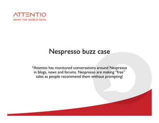 Nespresso buzz case

*Attentio has monitored conversations around Nespresso
 in blogs, news and forums. Nespresso are making “free”
   sales as people recommend them without prompting!
 
