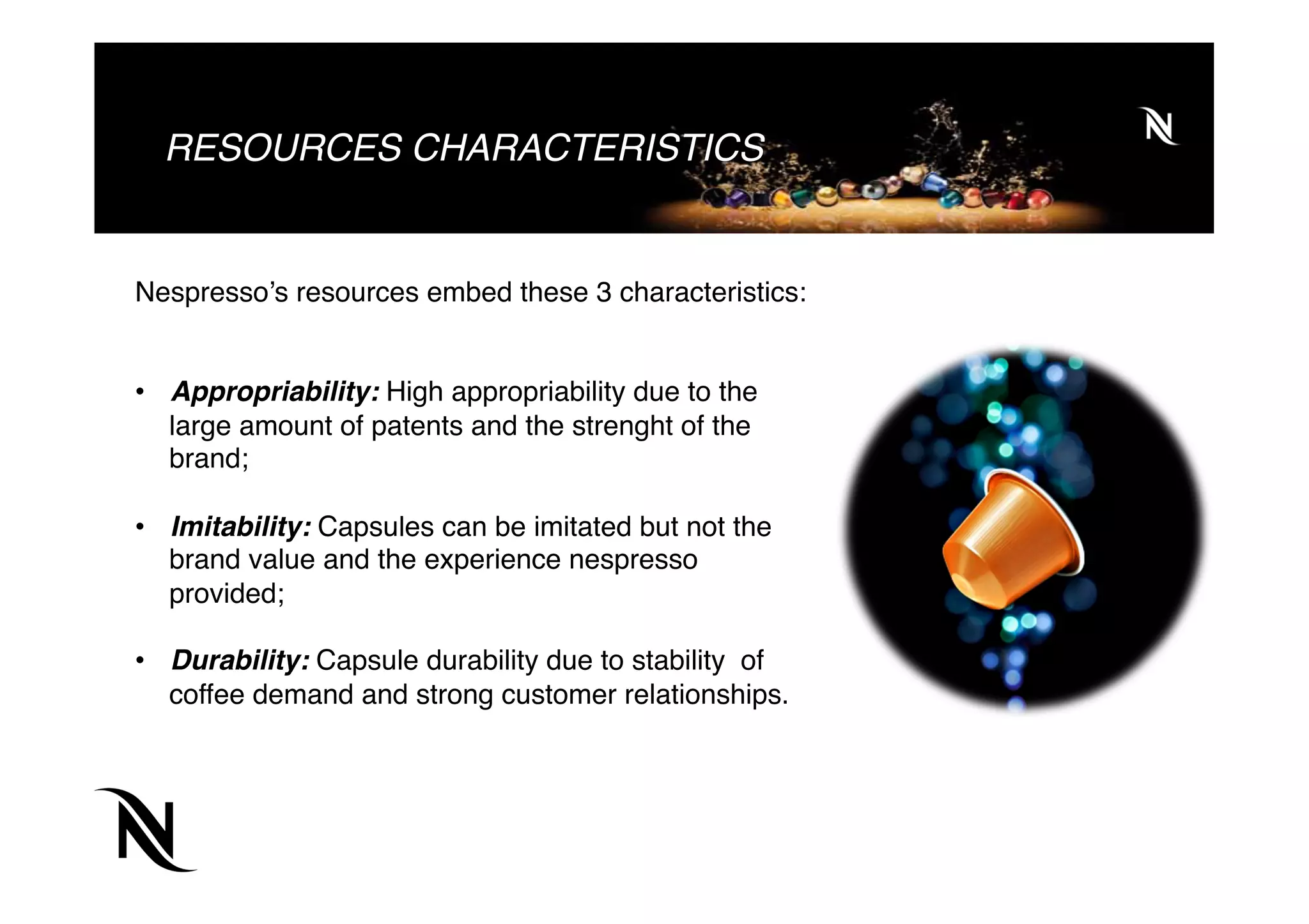 RESOURCES CHARACTERISTICS
Nespresso’s resources embed these 3 characteristics:
 
 
•  Appropriability: High appropriability due to the
large amount of patents and the strenght of the
brand;
 
•  Imitability: Capsules can be imitated but not the
brand value and the experience nespresso
provided;
 
•  Durability: Capsule durability due to stability of
coffee demand and strong customer relationships.
 