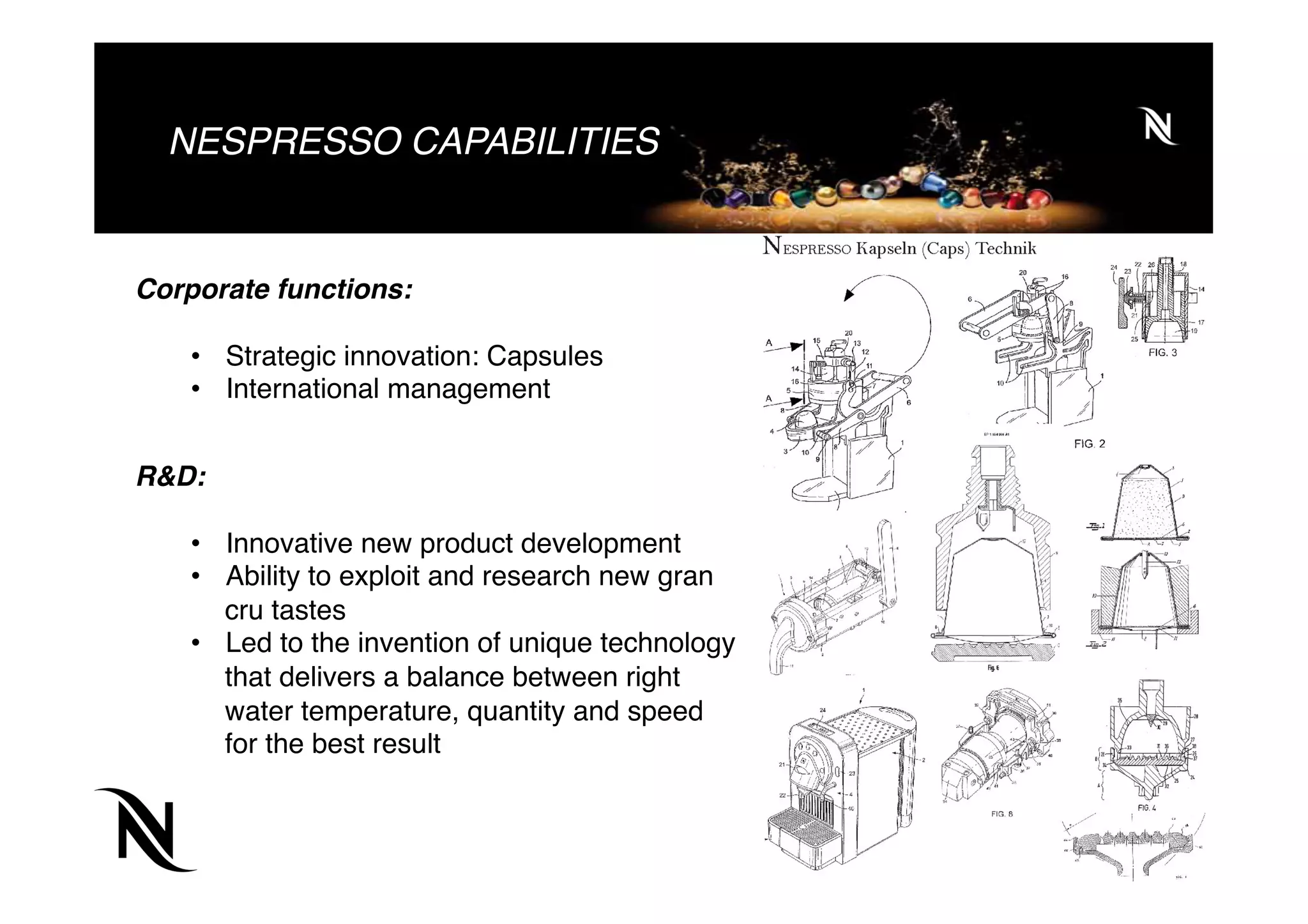 NESPRESSO CAPABILITIES
Corporate functions:
•  Strategic innovation: Capsules
•  International management
R&D:
•  Innovative new product development
•  Ability to exploit and research new gran
cru tastes
•  Led to the invention of unique technology
that delivers a balance between right
water temperature, quantity and speed
for the best result
 
