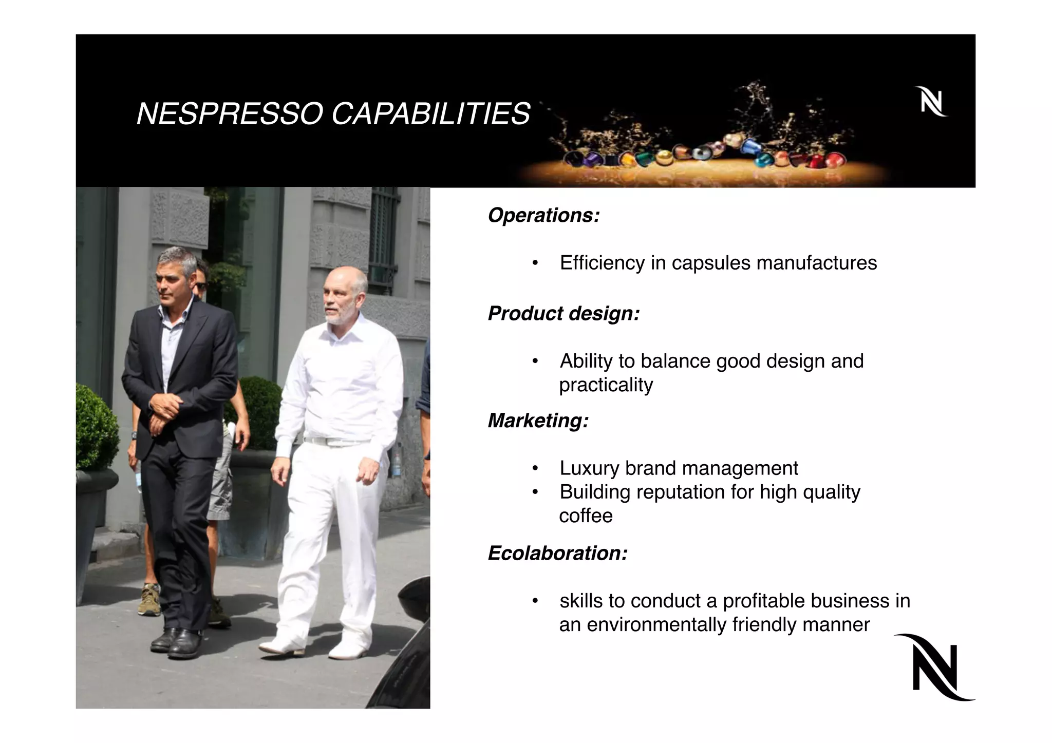 NESPRESSO CAPABILITIES
Operations:
•  Efﬁciency in capsules manufactures
Product design:
•  Ability to balance good design and
practicality
Marketing:
•  Luxury brand management
•  Building reputation for high quality
coffee
Ecolaboration:
•  skills to conduct a proﬁtable business in
an environmentally friendly manner
 
