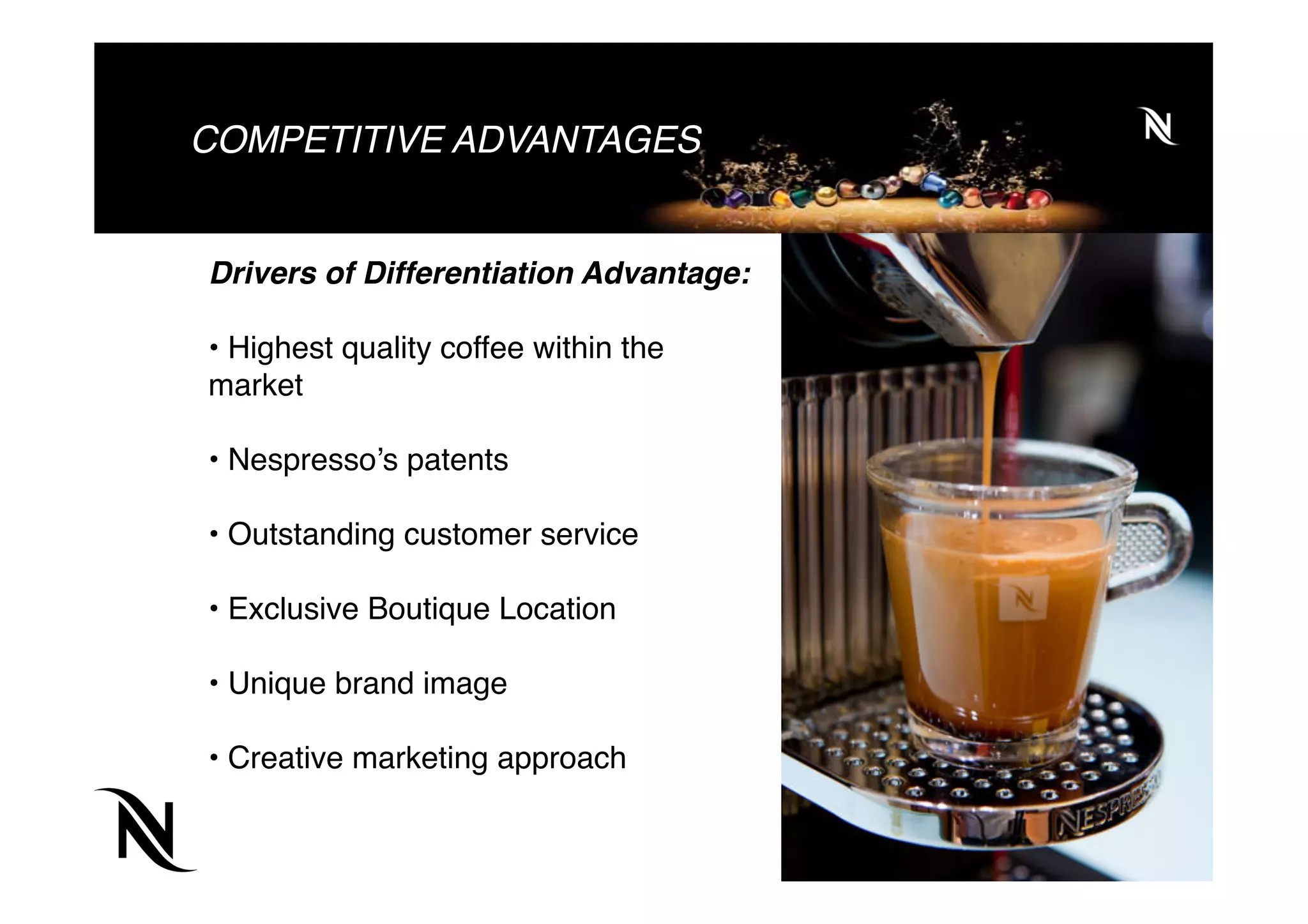 COMPETITIVE ADVANTAGES
Drivers of Differentiation Advantage:
• Highest quality coffee within the
market
• Nespresso’s patents
• Outstanding customer service
• Exclusive Boutique Location
• Unique brand image
• Creative marketing approach
 