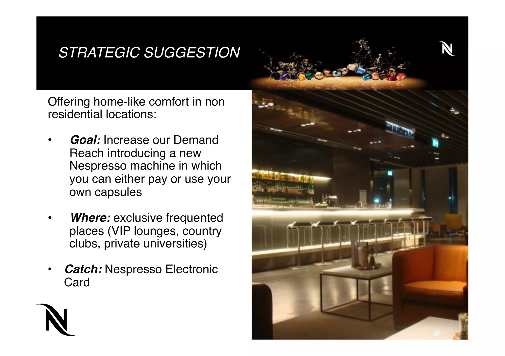 STRATEGIC SUGGESTION
Offering home-like comfort in non
residential locations:
•  Goal: Increase our Demand
Reach introducing a new
Nespresso machine in which
you can either pay or use your
own capsules
•  Where: exclusive frequented
places (VIP lounges, country
clubs, private universities)
•  Catch: Nespresso Electronic
Card
 