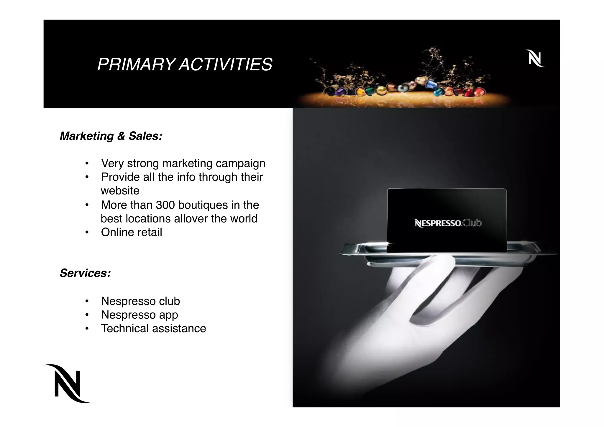 PRIMARY ACTIVITIES
Marketing & Sales:
•  Very strong marketing campaign
•  Provide all the info through their
website
•  More than 300 boutiques in the
best locations allover the world
•  Online retail
Services:
•  Nespresso club
•  Nespresso app
•  Technical assistance
 