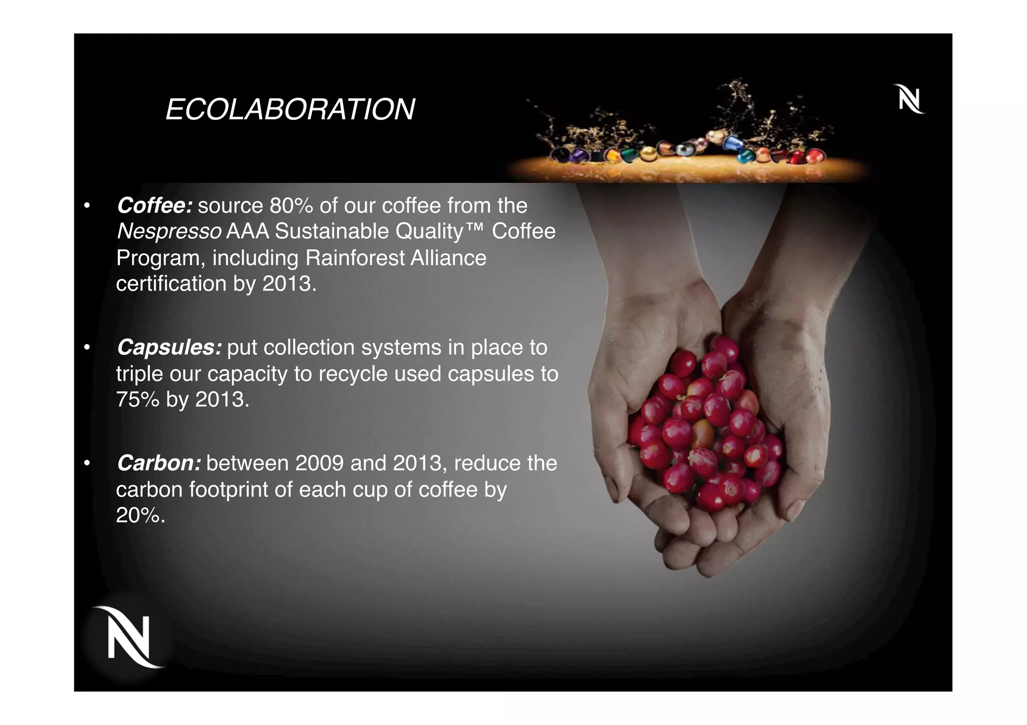 ECOLABORATION
•  Coffee: source 80% of our coffee from the
Nespresso AAA Sustainable Quality™ Coffee
Program, including Rainforest Alliance
certiﬁcation by 2013.
•  Capsules: put collection systems in place to
triple our capacity to recycle used capsules to
75% by 2013.
•  Carbon: between 2009 and 2013, reduce the
carbon footprint of each cup of coffee by
20%.
 