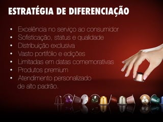 •  Excelência no serviço ao consumidor
•  Soﬁsticação, status e qualidade
•  Distribuição exclusiva
•  Vasto portifólio e edições 
•  Limitadas em datas comemorativas
•  Produtos premium
•  Atendimento personalizado 
de alto padrão.
ESTRATÉGIA DE DIFERENCIAÇÃO
 