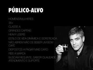 PÚBLICO-ALVO
HOMENS/MULHERES
35+
CLASSE A
GRANDES CAPITAIS
HEAVY USERS
ESTILO DE VIDA DINÂMICA E SOFISTICADA
NÃO ABREM MÃO DE BEBER UM BOM
CAFÉ 
DISPOSTOS A PAGAR MAIS CARO
FIÉIS À MARCA 
BUSCAM REQUINTE, SABOR QUALIDADE,
ATENDIMENTO E SUPORTE
 