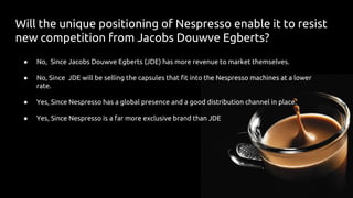 Will the unique positioning of Nespresso enable it to resist
new competition from Jacobs Douwve Egberts?
● No, Since Jacobs Douwve Egberts (JDE) has more revenue to market themselves.
● No, Since JDE will be selling the capsules that fit into the Nespresso machines at a lower
rate.
● Yes, Since Nespresso has a global presence and a good distribution channel in place.
● Yes, Since Nespresso is a far more exclusive brand than JDE
 