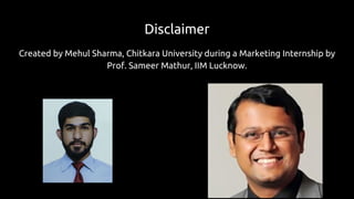 Disclaimer
Created by Mehul Sharma, Chitkara University during a Marketing Internship by
Prof. Sameer Mathur, IIM Lucknow.
 