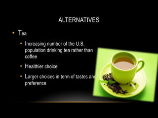 ALTERNATIVES
• Tea
• Increasing number of the U.S.
population drinking tea rather than
coffee
• Healthier choice
• Larger choices in term of tastes and
preference
 