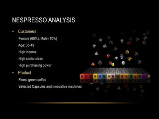 NESPRESSO ANALYSIS
• Customers
Female (60%), Male (40%)
Age: 35-49
High income
High social class
High purchasing power
• Product
Finest green coffee
Selected Capsules and innovative machines
 