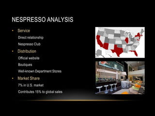 NESPRESSO ANALYSIS
• Service
Direct relationship
Nespresso Club
• Distribution
Official website
Boutiques
Well-known Department Stores
• Market Share
7% in U.S. market
Contributes 15% to global sales
 