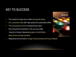 KEY TO SUCCESS
• The market for single serve coffee is at growth phase.
• U.S. consumers seek after high-quality and sustainable coffee.
• The consumption at home increases these years.
• Even though the competition in the one cup-coffee
industry is intense, Nespresso targets a market that is
really narrow and high standard.
• Nespresso communicate an image of exclusiveness and luxury lifestyle.
 
