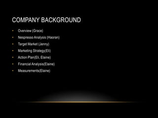 COMPANY BACKGROUND
• Overview (Grace)
• Nespresso Analysis (Haoran)
• Target Market (Jenny)
• Marketing Strategy(Eli)
• Action Plan(Eli, Elaine)
• Financial Analysis(Elaine)
• Measurements(Elaine)
 