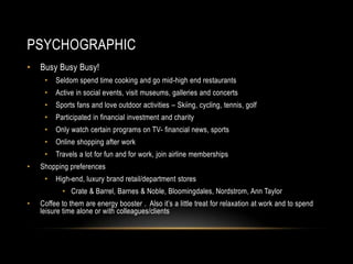PSYCHOGRAPHIC
• Busy Busy Busy!
• Seldom spend time cooking and go mid-high end restaurants
• Active in social events, visit museums, galleries and concerts
• Sports fans and love outdoor activities – Skiing, cycling, tennis, golf
• Participated in financial investment and charity
• Only watch certain programs on TV- financial news, sports
• Online shopping after work
• Travels a lot for fun and for work, join airline memberships
• Shopping preferences
• High-end, luxury brand retail/department stores
• Crate & Barrel, Barnes & Noble, Bloomingdales, Nordstrom, Ann Taylor
• Coffee to them are energy booster . Also it’s a little treat for relaxation at work and to spend
leisure time alone or with colleagues/clients
 