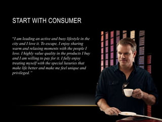START WITH CONSUMER
“I am leading an active and busy lifestyle in the
city and I love it. To escape, I enjoy sharing
warm and relaxing moments with the people I
love. I highly value quality in the products I buy
and I am willing to pay for it. I fully enjoy
treating myself with the special luxuries that
make life better and make me feel unique and
privileged.”
 