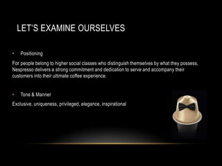 LET’S EXAMINE OURSELVES
• Positioning
For people belong to higher social classes who distinguish themselves by what they possess,
Nespresso delivers a strong commitment and dedication to serve and accompany their
customers into their ultimate coffee experience.
• Tone & Manner
Exclusive, uniqueness, privileged, elegance, inspirational
 