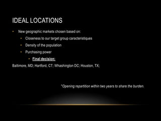 IDEAL LOCATIONS
• New geographic markets chosen based on:
• Closeness to our target group caracteristiques
• Density of the population
• Purchasing power
• Final decision:
Baltimore, MD; Hartford, CT; Whashington DC; Houston, TX;
°Opening repartition within two years to share the burden.
 