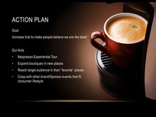 ACTION PLAN
Goal
Increase trial to make people believe we are the best!
Our Acts
• Nespresso Experiential Tour
• Expand boutiques in new places
• Reach target audience in their “favorite” places
• Coop with other brand/Sponsor events that fit
consumer lifestyle
 