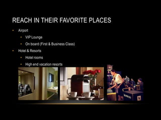 REACH IN THEIR FAVORITE PLACES
• Airport
• VIP Lounge
• On board (First & Business Class)
• Hotel & Resorts
• Hotel rooms
• High end vacation resorts
 
