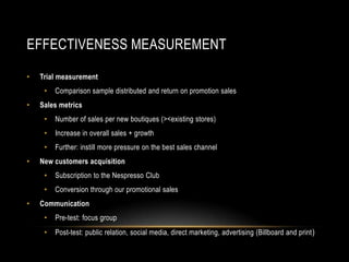 EFFECTIVENESS MEASUREMENT
• Trial measurement
• Comparison sample distributed and return on promotion sales
• Sales metrics
• Number of sales per new boutiques (><existing stores)
• Increase in overall sales + growth
• Further: instill more pressure on the best sales channel
• New customers acquisition
• Subscription to the Nespresso Club
• Conversion through our promotional sales
• Communication
• Pre-test: focus group
• Post-test: public relation, social media, direct marketing, advertising (Billboard and print)
 