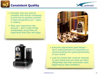 Consistent Quality
• Consider who you want to
compete with and be compared
to and how to position yourself
in that comparative set – value
is relative.
• Take user experience into
account – don’t make things
complicated, bring them an
experience that they will enjoy

• Everyone appreciates good design –
don’t underestimate its importance in
communicating the quality/personality
of your brand
• Look for trends that could be relevant
to your brand and use what you learn
(Nespresso saw that consumers were
beginning to want variation)

©XPotential 2011

10

 