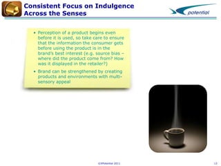 Consistent Focus on Indulgence
Across the Senses
• Perception of a product begins even
before it is used, so take care to ensure
that the information the consumer gets
before using the product is in the
brand’s best interest (e.g. source bias –
where did the product come from? How
was it displayed in the retailer?)
• Brand can be strengthened by creating
products and environments with multisensory appeal

©XPotential 2011

13

 