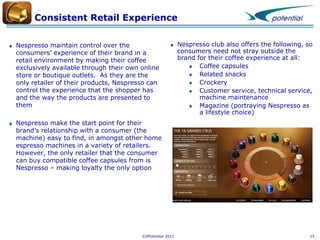 Consistent Retail Experience
Nespresso maintain control over the
consumers’ experience of their brand in a
retail environment by making their coffee
exclusively available through their own online
store or boutique outlets. As they are the
only retailer of their products, Nespresso can
control the experience that the shopper has
and the way the products are presented to
them

Nespresso club also offers the following, so
consumers need not stray outside the
brand for their coffee experience at all:
Coffee capsules
Related snacks
Crockery
Customer service, technical service,
machine maintenance
Magazine (portraying Nespresso as
a lifestyle choice)

Nespresso make the start point for their
brand’s relationship with a consumer (the
machine) easy to find, in amongst other home
espresso machines in a variety of retailers.
However, the only retailer that the consumer
can buy compatible coffee capsules from is
Nespresso – making loyalty the only option

©XPotential 2011

15

 