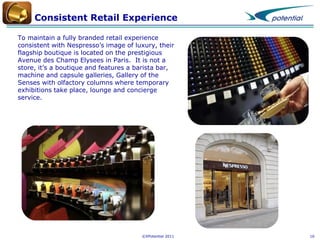 Consistent Retail Experience
To maintain a fully branded retail experience
consistent with Nespresso’s image of luxury, their
flagship boutique is located on the prestigious
Avenue des Champ Elysees in Paris. It is not a
store, it’s a boutique and features a barista bar,
machine and capsule galleries, Gallery of the
Senses with olfactory columns where temporary
exhibitions take place, lounge and concierge
service.

©XPotential 2011

16

 