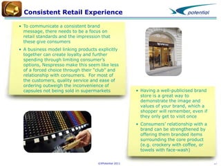 Consistent Retail Experience
• To communicate a consistent brand
message, there needs to be a focus on
retail standards and the impression that
these give consumers

• A business model linking products explicitly
together can create loyalty and further
spending through limiting consumer’s
options, Nespresso make this seem like less
of a forced choice through their “club” and
relationship with consumers. For most of
the customers, quality service and ease of
ordering outweigh the inconvenience of
capsules not being sold in supermarkets

• Having a well-publicised brand
store is a great way to
demonstrate the image and
values of your brand, which a
shopper will remember, even if
they only get to visit once
• Consumers’ relationship with a
brand can be strengthened by
offering them branded items
surrounding the core product
(e.g. crockery with coffee, or
towels with face-wash)

©XPotential 2011

17

 