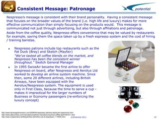 Consistent Message: Patronage
Nespresso’s message is consistent with their brand personality. Having a consistent message
that focuses on the broader values of the brand (i.e. high life and luxury) makes for more
effective communication than simply focusing on the products would. This message is
communicated not just through advertising, but also through affiliations and patronage.
Aside from the coffee quality, Nespresso offers convenience that may be valued by restaurants
for example, saving them the space taken up by a fresh espresso system and the cost of hiring
/ training baristas.
Nespresso patrons include top restaurants such as the
Fat Duck (Bray) and Sketch (Mayfair)
"We've tasted all coffee blends on the market, and
Nespresso has been the consistent winner
throughout." Sketch General Manager
In 1995 SwissAir became the first airline to offer
Nespresso on board, after Nespresso and Aerolux Ltd
worked to develop an airline system machine. Since
then, some 20 different airlines, including British
Airways, have been equipped with the
Aerolux/Nespresso system. The equipment is used
only in First Class, because the time to serve a cup makes it impractical for the larger numbers of
Business or Economy passengers (re-enforcing the
luxury concept)

http://www.beveragedimension.com/2009/04/nespresso-delivers-starbucks-experience.html
http://www.allbusiness.com/manufacturing/food-manufacturing-food-coffee-tea/616018-1.html
http://www.independent.ie/lifestyle/food-drink/the-cult-of-nespresso-1115935.html
©XPotential 2011

19

 